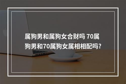 属狗男和属狗女合财吗 70属狗男和70属狗女属相相配吗?