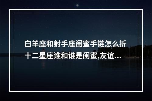 白羊座和射手座闺蜜手链怎么折 十二星座谁和谁是闺蜜,友谊指数是多少