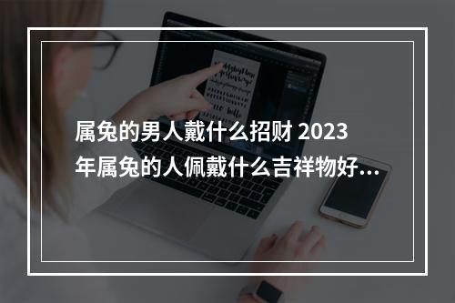 属兔的男人戴什么招财 2023年属兔的人佩戴什么吉祥物好运气,能转运?
