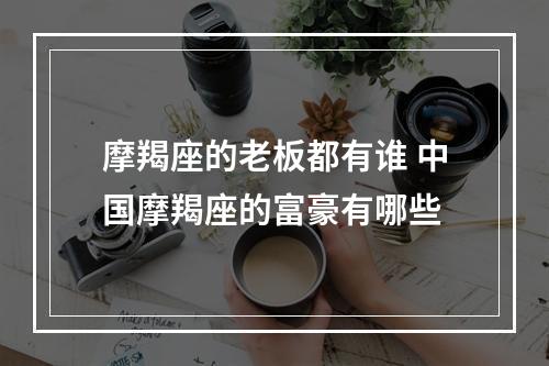 摩羯座的老板都有谁 中国摩羯座的富豪有哪些