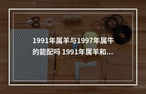1991年属羊与1997年属牛的能配吗 1991年属羊和什么属相不合