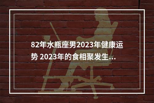 82年水瓶座男2023年健康运势 2023年的食相聚发生在金牛座和天蝎座。日食可以加速您的时刻表，并且以比您想象的迅速的效率将您带进将来。月全食发生在小孩满月，