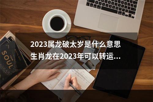2023属龙破太岁是什么意思 生肖龙在2023年可以转运吗?