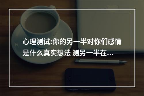 心理测试:你的另一半对你们感情是什么真实想法 测另一半在想什么