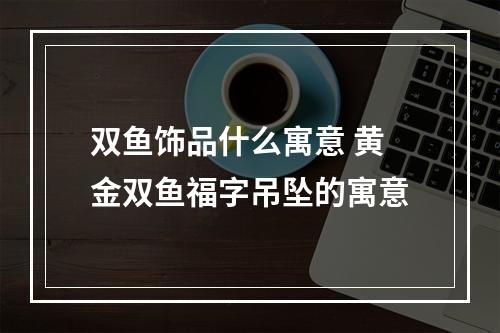双鱼饰品什么寓意 黄金双鱼福字吊坠的寓意