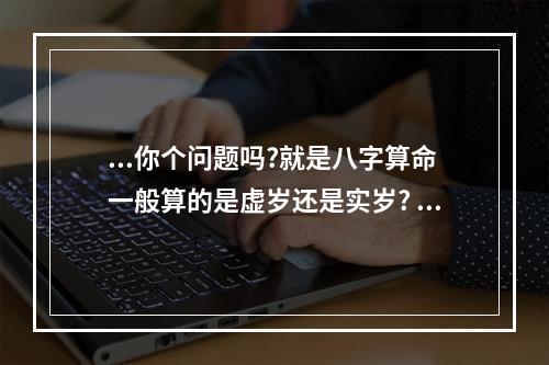 ...你个问题吗?就是八字算命一般算的是虚岁还是实岁? 算命是按虚岁吗