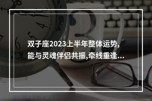 双子座2023上半年整体运势,能与灵魂伴侣共振,牵线重逢爱情圆满吗... 双子座2023年感情运势全年