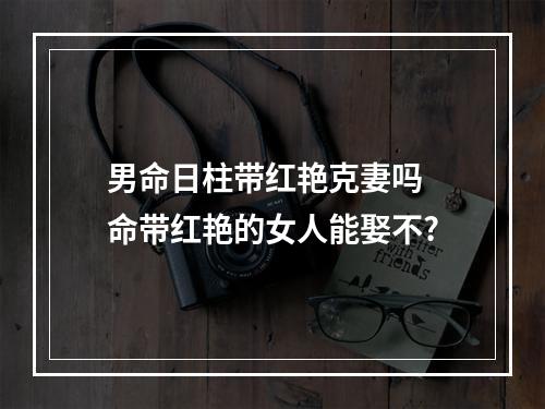男命日柱带红艳克妻吗 命带红艳的女人能娶不?