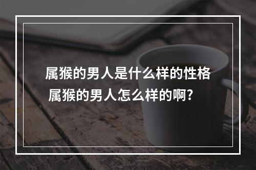 属猴的男人是什么样的性格 属猴的男人怎么样的啊?