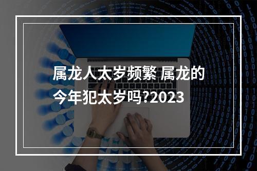 属龙人太岁频繁 属龙的今年犯太岁吗?2023