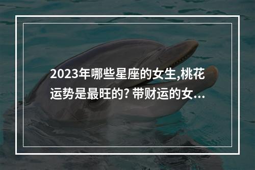 2023年哪些星座的女生,桃花运势是最旺的? 带财运的女人名字2023