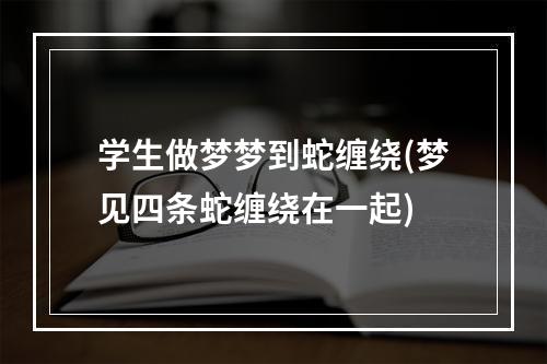 学生做梦梦到蛇缠绕(梦见四条蛇缠绕在一起)