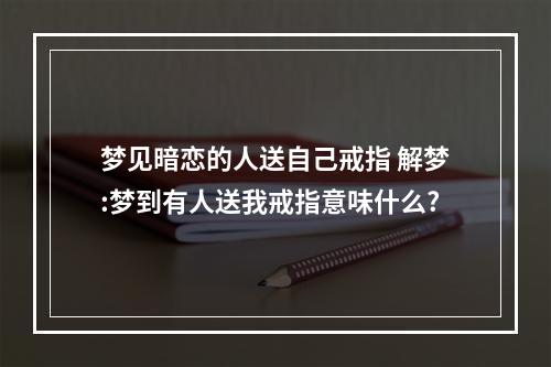 梦见暗恋的人送自己戒指 解梦:梦到有人送我戒指意味什么?