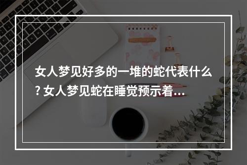 女人梦见好多的一堆的蛇代表什么? 女人梦见蛇在睡觉预示着什么