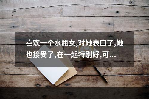 喜欢一个水瓶女,对她表白了,她也接受了,在一起特别好,可是说且但刚不久... 水瓶女为什么爱删你的微信