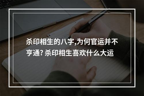 杀印相生的八字,为何官运并不亨通? 杀印相生喜欢什么大运