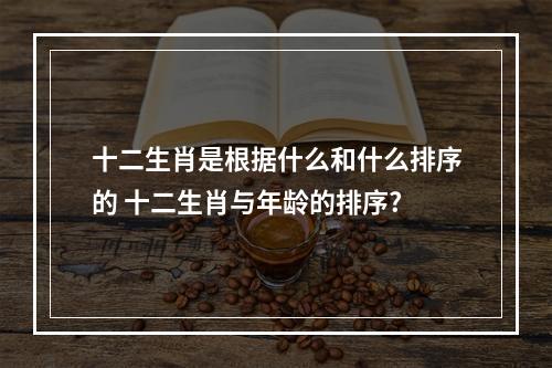 十二生肖是根据什么和什么排序的 十二生肖与年龄的排序?
