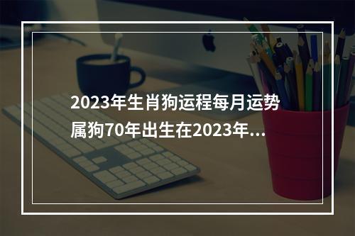 2023年生肖狗运程每月运势 属狗70年出生在2023年的运程