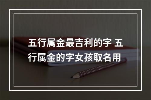 五行属金最吉利的字 五行属金的字女孩取名用