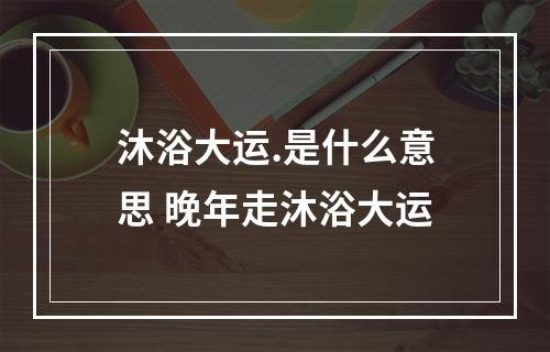 沐浴大运.是什么意思 晚年走沐浴大运