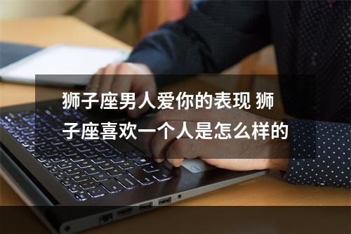 狮子座男人爱你的表现 狮子座喜欢一个人是怎么样的