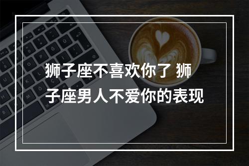 狮子座不喜欢你了 狮子座男人不爱你的表现