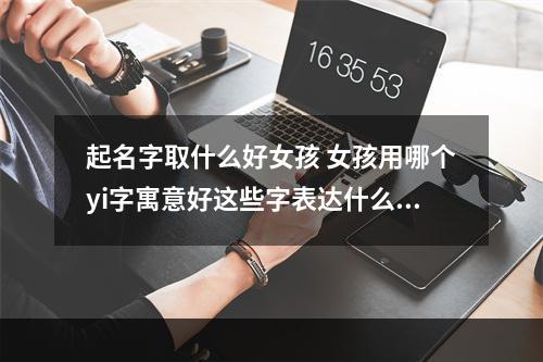 起名字取什么好女孩 女孩用哪个yi字寓意好这些字表达什么意思