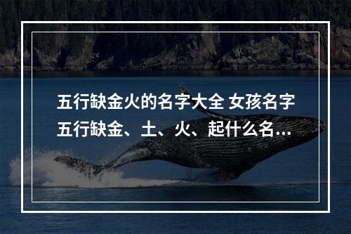五行缺金火的名字大全 女孩名字五行缺金、土、火、起什么名字好?
