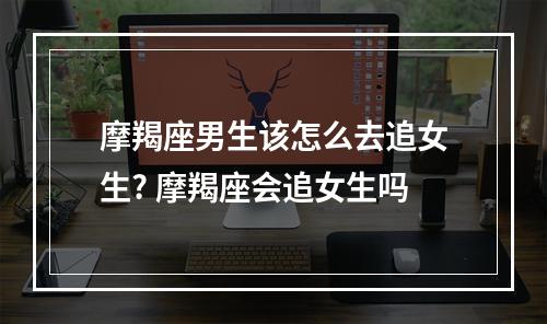 摩羯座男生该怎么去追女生? 摩羯座会追女生吗