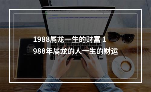 1988属龙一生的财富 1988年属龙的人一生的财运