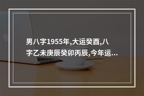 男八字1955年,大运癸酉,八字乙未庚辰癸卯丙辰,今年运势如何 辛酉大运是什么运