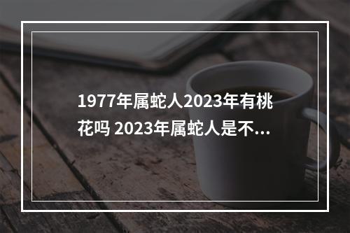 1977年属蛇人2023年有桃花吗 2023年属蛇人是不是很倒霉3?