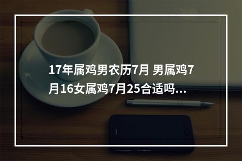 17年属鸡男农历7月 男属鸡7月16女属鸡7月25合适吗 ?都是农历。