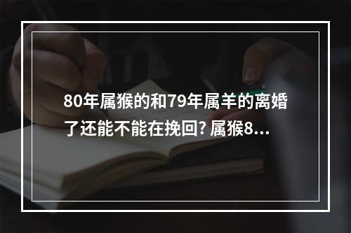 80年属猴的和79年属羊的离婚了还能不能在挽回? 属猴80年离婚后还有婚姻