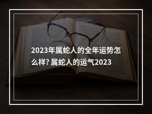 2023年属蛇人的全年运势怎么样? 属蛇人的运气2023