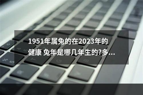 1951年属兔的在2023年的健康 兔年是哪几年生的?多少岁?