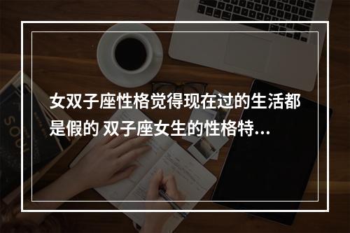 女双子座性格觉得现在过的生活都是假的 双子座女生的性格特点是什么呢?她们的缺点有哪些?