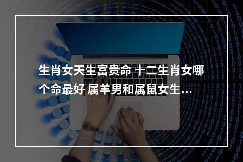 生肖女天生富贵命 十二生肖女哪个命最好 属羊男和属鼠女生个什么属相的孩子合适