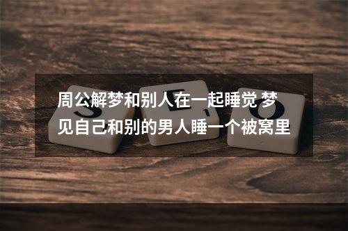 周公解梦和别人在一起睡觉 梦见自己和别的男人睡一个被窝里