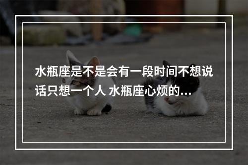 水瓶座是不是会有一段时间不想说话只想一个人 水瓶座心烦的时候不想理人嘛