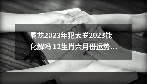 属龙2023年犯太岁2023能化解吗 12生肖六月份运势2023