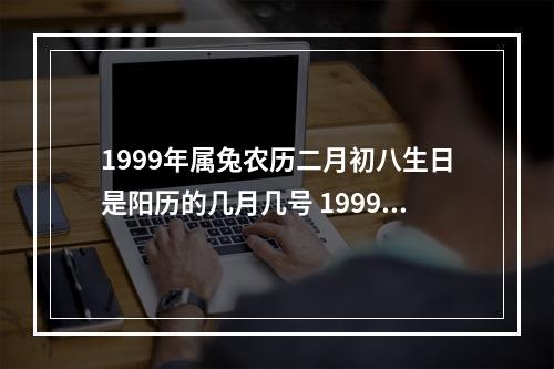 1999年属兔农历二月初八生日是阳历的几月几号 1999年阴历2月8号生的,是阳历几月几号生日