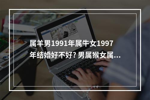 属羊男1991年属牛女1997年结婚好不好? 男属猴女属蛇婚姻相配吗