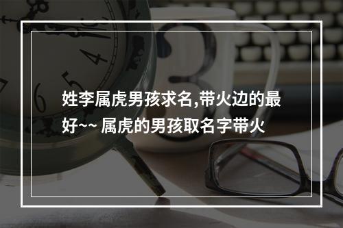 姓李属虎男孩求名,带火边的最好~~ 属虎的男孩取名字带火