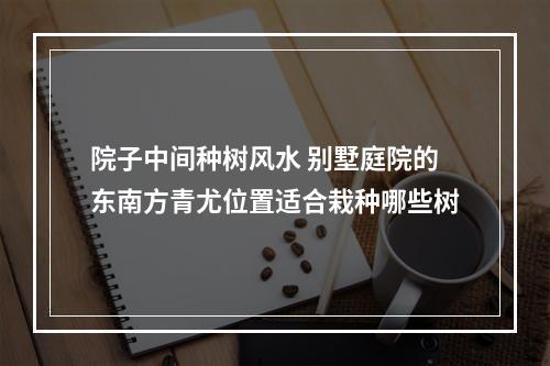 院子中间种树风水 别墅庭院的东南方青尤位置适合栽种哪些树