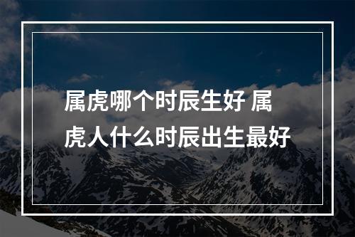 属虎哪个时辰生好 属虎人什么时辰出生最好
