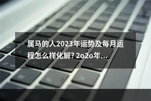 属马的人2023年运势及每月运程怎么样化解? 2o2o年属马的运势及财运如何