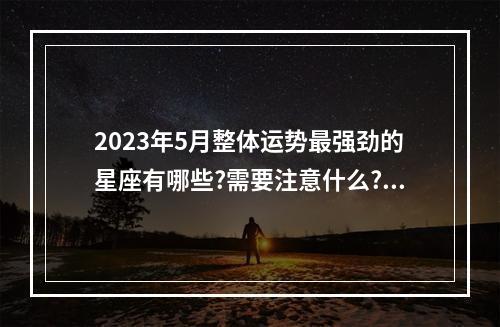 2023年5月整体运势最强劲的星座有哪些?需要注意什么? 双子座2023年12月运势最旺的是哪几天