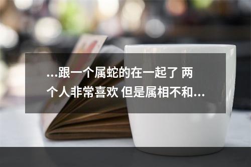 ...跟一个属蛇的在一起了 两个人非常喜欢 但是属相不和,这怎么办... 两个相爱的人属相不合怎么办