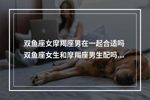 双鱼座女摩羯座男在一起合适吗 双鱼座女生和摩羯座男生配吗?